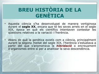 Aquesta ciència s’ha desenvolupat de manera vertiginosa durant el  segle XX , encara que té les seves arrels en el segle XIX, època en què els científics intentaven contestar les qüestions relatives a la variació i l'herència.  Abans de què la genètica existís com a ciència, principalment durant la segona meitat del segle XIX, l'herència s'estudiava a partir del que s’anomenava la  hibridació  o encreuament d'organismes entre sí per a analitzar la seva descendència. BREU HISTÒRIA DE LA GENÈTICA 