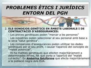 2.  ELS SONDEJOS GENÈTICS EN ÀMBITS LABORALS I DE CONTRACTACIÓ D’ASSEGURANCES: - Les proves genètiques poden “marcar a les persones” - Les indústries poden seleccionar al seu personal amb base a la seva “salut genètica”. - Les companyies d’assegurances poden utilitzar les dades genètiques per al seu profit, i causar l’aparició del concepte de “malalt potencial”. - Hi ha mallties genètiques que afecten majoritàriament a determinades ètnies, fet que porta a l’aparició del “malalt col·lectiu”. Ex  Anèmina falciforme  que afecta majoritàriament a la població negra dels EUA. PROBLEMES ÈTICS I JURÍDICS ENTORN DEL PGH 