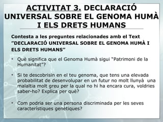 Contesta a les preguntes relacionades amb el Text ” DECLARACIÓ UNIVERSAL SOBRE EL GENOMA HUMÀ I ELS DRETS HUMANS” Què significa que el Genoma Humà sigui “Patrimoni de la Humanitat”? Si te descobrisin en el teu genoma, que tens una elevada probabilitat de desenvolupar en un futur no molt llunyà  una malaltia molt greu per la qual no hi ha encara cura, voldries saber-ho? Explica per què? Com podria ser una persona discriminada per les seves característiques genètiques? ACTIVITAT 3.   DECLARACIÓ UNIVERSAL SOBRE EL GENOMA HUMÀ I ELS DRETS HUMANS 
