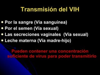 Transmisión del VIH Por la sangre (Vía sanguínea) Por el semen (Vía sexual) Las secreciones vaginales  (Vía sexual) Leche materna (Vía madre-hijo) Pueden contener una concentración suficiente de virus para poder transmitirlo 