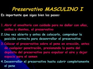 Preservativo MASCULINO I Es importante que sigas bien los pasos: 1.Abrir el envoltorio con cuidado para no dañar con uñas, anillos o dientes, el preservativo 2.Una vez abierto y antes de colocarlo, comprobar la posición correcta para desenrrollar el preservativo 3.Colocar el preservativo sobre el pene en erección, antes de cualquier penetración, presionando la punta del depósito del preservativo para expulsar el aire y dejar espacio para el semen 4.Desenrrollar el preservativo hasta cubrir completamente el pene 