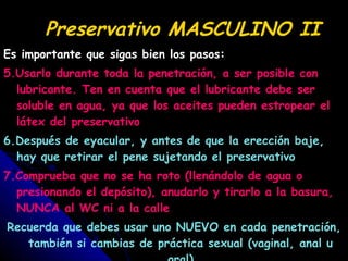 Preservativo MASCULINO II Es importante que sigas bien los pasos: 5.Usarlo durante toda la penetración, a ser posible con lubricante. Ten en cuenta que el lubricante debe ser soluble en agua, ya que los aceites pueden estropear el látex del preservativo 6.Después de eyacular, y antes de que la erección baje, hay que retirar el pene sujetando el preservativo 7.Comprueba que no se ha roto (llenándolo de agua o presionando el depósito), anudarlo y tirarlo a la basura, NUNCA al WC ni a la calle Recuerda que debes usar uno NUEVO en cada penetración, también si cambias de práctica sexual (vaginal, anal u oral) 
