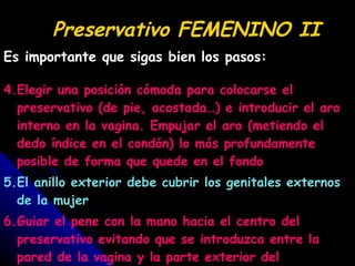 Preservativo FEMENINO II Es importante que sigas bien los pasos: 4.Elegir una posición cómoda para colocarse el preservativo (de pie, acostada…) e introducir el aro interno en la vagina. Empujar el aro (metiendo el dedo índice en el condón) lo más profundamente posible de forma que quede en el fondo 5.El anillo exterior debe cubrir los genitales externos de la mujer 6.Guiar el pene con la mano hacia el centro del preservativo evitando que se introduzca entre la pared de la vagina y la parte exterior del preservativo 