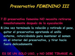 Preservativo FEMENINO III 7.El preservativo femenino NO necesita retirarse inmediatamente después de la eyaculación 8.Una vez terminada la relación y retirado el pene, quitar el preservativo apretando el anillo externo, retorciéndolo para mantener el semen en el interior del preservativo, y tirar hacia fuera delicadamente ES DE UN SOLO USO, y NO DEBE TIRARSE AL WC 