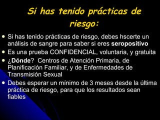 Si has tenido prácticas de riesgo: Si has tenido prácticas de riesgo, debes hscerte un análisis de sangre para saber si eres  seropositivo Es una prueba CONFIDENCIAL, voluntaria, y gratuita ¿ Dónde ?  Centros de Atención Primaria, de Planificación Familiar, y de Enfermedades de Transmisión Sexual Debes esperar un mínimo de 3 meses desde la última práctica de riesgo, para que los resultados sean fiables 