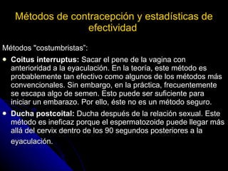 Métodos de contracepción y estadísticas de efectividad   Métodos "costumbristas”: Coitus interruptus:  Sacar el pene de la vagina con anterioridad a la eyaculación. En la teoría, este método es probablemente tan efectivo como algunos de los métodos más convencionales. Sin embargo, en la práctica, frecuentemente se escapa algo de semen. Esto puede ser suficiente para iniciar un embarazo. Por ello, éste no es un método seguro.  Ducha postcoital:  Ducha después de la relación sexual. Este método es ineficaz porque el espermatozoide puede llegar más allá del cervix dentro de los 90 segundos posteriores a la eyaculación.   