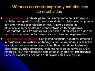 Métodos de contracepción y estadísticas de efectividad   Preservativos:  Funda delgada (preferentemente de látex ya que también protege de las enfermedades de transmisión sexual) puesta con anterioridad a la relación sexual. Algunos centros de planificación familiar ofrecen preservativos de forma gratuita.  Efectividad : unos 12 embarazos por cada 100 mujeres en 1 año de uso. La eficacia aumenta cuando se usan también espermicidas Espermicidas vaginales :  Son jaleas químicas, espumas, cremas o supositorios que, metidos en la vagina con anterioridad a la relación sexual, matan a los espermatozoides. Este método es fácilmente disponible; pueden comprarse en la mayoría de las farmacias. Sin embargo, este método usado sólo no es muy efectivo.  Efectividad : unos 21 embarazos por cada 100 mujeres en 1 año de uso.  