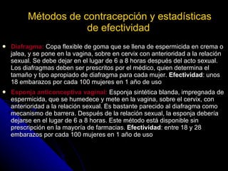 Métodos de contracepción y estadísticas de efectividad   Diafragma:  Copa flexible de goma que se llena de espermicida en crema o jalea, y se pone en la vagina, sobre en cervix con anterioridad a la relación sexual. Se debe dejar en el lugar de 6 a 8 horas después del acto sexual. Los diafragmas deben ser prescritos por el médico, quien determina el tamaño y tipo apropiado de diafragma para cada mujer.  Efectividad : unos 18 embarazos por cada 100 mujeres en 1 año de uso Esponja anticonceptiva vaginal:  Esponja sintética blanda, impregnada de espermicida, que se humedece y mete en la vagina, sobre el cervix, con anterioridad a la relación sexual. Es bastante parecido al diafragma como mecanismo de barrera. Después de la relación sexual, la esponja debería dejarse en el lugar de 6 a 8 horas. Este método está disponible sin prescripción en la mayoría de farmacias.  Efectividad : entre 18 y 28 embarazos por cada 100 mujeres en 1 año de uso 