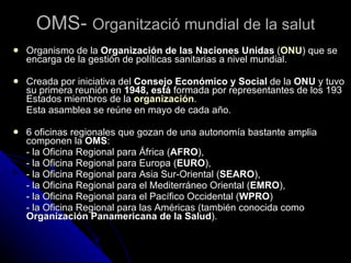 OMS-  Organització mundial de la salut Organismo de la  Organización de las Naciones Unidas  ( ONU ) que se encarga de la gestión de políticas sanitarias a nivel mundial. Creada por iniciativa del  Consejo Económico y Social  de la  ONU  y tuvo su primera reunión en  1948, está  formada por representantes de los 193 Estados miembros de la  organización .  Esta asamblea se reúne en mayo de cada año. 6 oficinas regionales que gozan de una autonomía bastante amplia componen la  OMS :  - la Oficina Regional para África ( AFRO ),  - la Oficina Regional para Europa ( EURO ),  - la Oficina Regional para Asia Sur-Oriental ( SEARO ),  - la Oficina Regional para el Mediterráneo Oriental ( EMRO ),  - la Oficina Regional para el Pacífico Occidental ( WPRO ) - la Oficina Regional para las Américas (también conocida como  Organización Panamericana de la Salud ). 