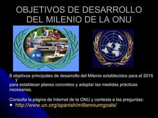 OBJETIVOS DE DESARROLLO DEL MILENIO DE LA ONU 8 objetivos principales de desarrollo del Milenio establecidos para el 2015 y para establecer planes concretos y adoptar las medidas prácticas necesarias.  Consulta la página de Internet de la ONU y contesta a las preguntas:  http://www.un.org/spanish/millenniumgoals / 