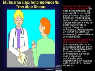 Examen de Detección del Cáncer Cervical  En este procedimiento, un médico utiliza un cepillo pequeño o un raspador hecho de madera para remover una muestra de células del cérvix y de la parte superior de la vagina. Después, enviadas a un laboratorio en donde se utiliza un microscopio para detectar anormalidades.  Exámenes de Detección del Cáncer de Seno  mamograma, el cual es una radiografía del seno. Si un mamograma indica la presencia de una anormalidad, se harán más exámenes adicionales para determinar si en realidad está presente el cáncer de seno. 