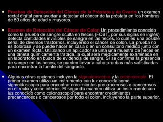 Pruebas de Detección del Cáncer de la Próstata y de Ovario  un examen rectal digital para ayudar a detectar el cáncer de la próstata en los hombres de 50 años de edad y mayores.  Examen de Detección del Cáncer de Colon  Un procedimiento conocido como la prueba de sangre oculta en heces (FOBT, por sus siglas en inglés) detecta cantidades invisibles de sangre en las heces, lo cual es una posible señal de diversos trastornos, incluyendo el cáncer de colon. La prueba no es dolorosa y se puede hacer en casa o en un consultorio médico junto con un examen rectal. Utilizando un aplicador se unta una muestra de heces en una tarjeta químicamente tratada, la cual será médicamente examinada en un laboratorio en busca de evidencia de sangre. Si se confirma la presencia de sangre en las heces, se pueden llevar a cabo pruebas más sofisticadas para encontrar la fuente del sangrado.  Algunas otras opciones incluyen la  sigmoidoscopia  y la  colonoscopia.  El  primer examen utiliza un instrumento con luz conocido como sigmoidoscopio para encontrar crecimientos precancerosos o cancerosos en el recto y colon inferior. El segundo examen utiliza un instrumento con luz conocido como colonoscopio para encontrar crecimientos precancerosos o cancerosos por todo el colon, incluyendo la parte superior. 
