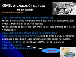 OMS.  ORGANIZACIÓN MUNDIAL  DE LA SALUD Antecedentes históricos 1851: Conferencia Sanitaria Internacional (París) Países desarrollados (controles y medidas sanitarias exhaustivas para evitar la transmisión de enfermedades). Países en vías de desarrollo ( sin limitación al libre tránsito de viajeros y mercancías) 1902: Creación de la Oficina Sanitaria Panamericana 1946: Conferencia en Nueva York:  se decide crear la OMS (organismo destinado a coordina la labor sanitaria entre los países miembros). 7 de abril de 1948   : se constituye la OMS, con 26  miembros 1952: entra España 2008: con 193 países miembros. DIA MUNDIAL DE LA SALUD 