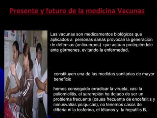Las vacunas son medicamentos biol ó gicos que aplicados a  personas sanas provocan la generaci ó n de defensas (anticuerpos)  que act ú an protegi é ndole ante g é rmenes, evitando la enfermedad . Presente y futuro de la medicina Vacunas constituyen una de las medidas sanitarias de mayor  beneficio  hemos conseguido erradicar la viruela, casi la poliomielitis, el sarampi ó n ha dejado de ser un problema frecuente (causa frecuente de encefalitis y minusval í as ps í quicas), no tenemos casos de difteria ni la tosferina, el t é tanos y  la hepatitis B.  