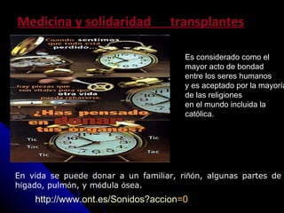 Medicina y solidaridad  transplantes http://www.ont.es/Sonidos?accion =0 Es considerado como el    mayor acto de bondad  entre los seres humanos  y es aceptado por la mayor í a de las religiones  en el mundo incluida la cat ó lica.   En vida se puede donar a un familiar, ri ñó n, algunas partes de h í gado, pulm ó n, y m é dula  ó sea. 