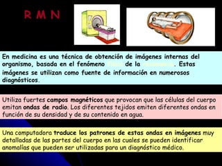 En medicina es una técnica de obtención de imágenes internas del organismo, basada en el fenómeno  físico   de la  resonancia .  Estas imágenes se utilizan como fuente de información en numerosos diagnósticos . Utiliza fuertes  campos magnéticos  que provocan que las células del cuerpo emitan  ondas de radio . Los diferentes tejidos emiten diferentes ondas en función de su densidad y de su contenido en agua.  Una computadora  traduce los patrones de estas ondas en imágenes  muy detalladas de las partes del cuerpo en las cuales se pueden identificar anomalías que pueden ser utilizadas para un diagnóstico médico. R M N 