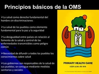 La salud como derecho fundamental del hombre sin discriminaciones La salud de los pueblos como elemento fundamental para la paz y la seguridad La desigualdad entre países en relación al fomento de la salud y control de las enfermedades transmisibles como peligro común Necesidad de difundir a todos los pueblos los conocimientos sobre salud Los gobiernos son responsables de la salud de sus pueblos; se consigue mediante medidas sanitarias y sociales Principios básicos de la OMS 