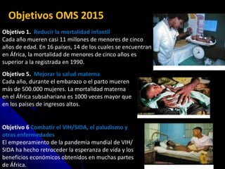Objetivo 1.  Reducir la mortalidad infantil Cada año mueren casi 11 millones de menores de cinco años de edad. En 16 países, 14 de los cuales se encuentran en África, la mortalidad de menores de cinco años es superior a la registrada en 1990. Objetivo 5.  Mejorar la salud materna Cada año, durante el embarazo o el parto mueren más de 500.000 mujeres. La mortalidad materna en el África subsahariana es 1000 veces mayor que en los países de ingresos altos. Objetivo 6  Combatir el VIH/SIDA, el paludismo y otras enfermedades El empeoramiento de la pandemia mundial de VIH/SIDA ha hecho retroceder la esperanza de vida y los beneficios económicos obtenidos en muchas partes de África. Objetivos OMS 2015 