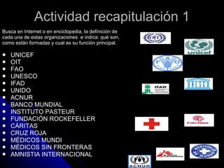 Actividad recapitulación 1 Busca en Internet o en enciclopedia, la definición de cada una de estas organizaciones  e indica: qué son, como están formadas y cual es su función principal. UNICEF OIT  FAO UNESCO  IFAD  UNIDO  ACNUR  BANCO MUNDIAL INSTITUTO PASTEUR FUNDACIÓN ROCKEFELLER CÁRITAS CRUZ ROJA MÉDICOS MUNDI MÉDICOS SIN FRONTERAS AMNISTIA INTERNACIONAL 