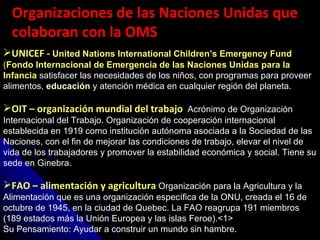 Organizaciones de las Naciones Unidas que colaboran con la OMS UNICEF -   United Nations International Children’s Emergency Fund  ( Fondo Internacional de Emergencia de las Naciones Unidas para la Infancia   satisfacer las necesidades de los niños, con programas para proveer alimentos,  educación  y atención médica en cualquier región del planeta.  OIT – organización mundial del trabajo  Acrónimo de Organización Internacional del Trabajo. Organización de cooperación internacional establecida en 1919 como institución autónoma asociada a la Sociedad de las Naciones, con el fin de mejorar las condiciones de trabajo, elevar el nivel de vida de los trabajadores y promover la estabilidad económica y social. Tiene su sede en Ginebra.  FAO – alimentación y agricultura  Organización para la Agricultura y la Alimentación que es una organización específica de la ONU, creada el 16 de octubre de 1945, en la ciudad de Quebec. La FAO reagrupa 191 miembros (189 estados más la Unión Europea y las islas Feroe).<1>  Su Pensamiento: Ayudar a construir un mundo sin hambre.  