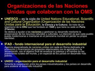UNESCO –   es la sigla de  United Nations Educational, Scientific and Cultural Organization (Organización de las Naciones Unidas para la Educación,  la Ciencia y la Cultura ). Se trata de un organismo de la  ONU  que fue fundado en  1945  y que tiene su sede en  París  ( Francia ). Se dedica a ayudar a las  naciones  a gestionar su desarrollo mediante la preservación de los recursos naturales y culturales. La intención es que cada pueblo pueda modernizarse e insertarse en el panorama mundial sin perder su propia identidad. IFAD - fondo internacional para el desarrollo industrial Agencia especializada de  naciones unidas  con sede en Roma dedicada a la promoción y financiación de proyectos relacionados con la agricultura y la alimentación, con el objetivo final de erradicar la pobreza y el hambre en las poblaciones rurales del mundo, y en especial de los países en desarrollo más pobres. UNIDO - organización para el desarrollo industrial fomenta la cooperación entre los países industrializados y los países en desarrollo para acelerar el desarrollo industrial   Organizaciones de las Naciones Unidas que colaboran con la OMS 
