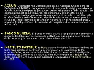 ACNUR  -Oficina del Alto Comisionado de las Naciones Unidas para los Refugiados (UNHCR)  .  La agencia tiene el mandato de dirigir y coordinar la acción internacional para la protección de los refugiados a nivel mundial. Su objetivo principal es salvaguardar los derechos y el bienestar de los refugiados, garantizar que todos puedan ejercer el derecho a solicitar asilo en otro Estado y a disfrutar de él, identificar soluciones duraderas para los refugiados, tales como la repatariación voluntaria en condiciones dignas y seguras, la integración en la sociedad de acogida o el reasentamiento en un tercer país.   BANCO MUNDIAL   El Banco Mundial ayuda a los países en desarrollo a alcanzar los Objetivos de Desarrollo del Milenio, que exigen la eliminación de la pobreza y la promoción de un desarrollo sostenible. INSTITUTO PASTEUR   de  París  es una fundación francesa sin fines de lucro cuya misión es contribuir a la prevención y el tratamiento de las enfermedades, especialmente las infecciosas, a través de la investigación, la enseñanza y acciones de salud pública. Fue fundado el  4 de junio  de  1887 , gracias a una suscripción nacional e inaugurado el  14 de noviembre  de  1888 .   
