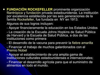FUNDACIÓN ROCKEFELLER   prominente organización  filantrópica  y  fundación  privada estadounidense. La institución por excelencia establecida por las seis generaciones de la familia  Rockefeller , fue fundada en  NY en 1913.  Algunos de sus logros incluyen: - Apoyar financieramente la educación en los Estados Unidos - La creación de la Escuela Johns Hopkins de Salud Pública de Harvard y la Escuela de Salud Pública, a dos de las instituciones como primera - El desarrollo de la vacuna para prevenir la  fiebre amarilla - Financiar el trabajo de muchos galardonados con el  Premio Nobel   - Apoyar el establecimiento de una amplia gama de instituciones culturales estadounidenses e internacionales; - Financiar el desarrollo agrícola para que el suministro de alimentos en todo el mundo.  