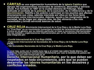 CÁRITAS   es una organización humanitaria de la  Iglesia Católica  que agrupa 162 organizaciones nacionales de asistencia, desarrollo y servicio social. Fue fundada en 1867 en la ciudad alemana de Friburgo. Está dedicada al combate de la  pobreza , de la exclusión, de la intolerancia y de la  discriminación . Habilita a los pobres a participar en los asuntos que afectan directamente sus vidas, además intercede por ellos en los foros tanto nacionales como internacionales. Además, ayuda a los marginados de la sociedad, les da hogar por algunos días, les dan alimento a los más necesitados y brinda servicios básicos de salud. CRUZ ROJA   Movimiento Internacional de la Cruz Roja y de la Media Luna Roja. La "Cruz Roja" es un movimiento humanitario mundial de características particulares y única en su género, por su relación particular en base a convenios internacionales con los estados y organizaciones internacionales por un fin netamente humanitario, esta integrada por: -  Comité Internacional de la Cruz Roja  (CICR).  -  Federación Internacional de Sociedades de la Cruz Roja y de la Media Luna Roja  (FICR).  - 186  Sociedades Nacionales de la Cruz Roja y la Media Luna Roja .  La cruz roja, junto con la media luna roja y el cristal rojo sobre fondo blanco, son emblemas humanitarios reconocidos oficialmente por casi la totalidad de países del mundo y su uso está enmarcado en el  Derecho Internacional Humanitario , por lo que deben ser respetados en toda circunstancia, para que se puedan desarrollar las  labores humanitarias  en los desastres y  conflictos armados .   