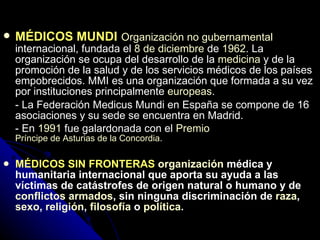 MÉDICOS MUNDI   Organización no gubernamental  internacional, fundada el  8 de diciembre  de  1962 . La organización se ocupa del desarrollo de la  medicina  y de la promoción de la salud y de los servicios médicos de los países empobrecidos. MMI es una organización que formada a su vez por instituciones principalmente  europeas . - La Federación Medicus Mundi en España se compone de 16 asociaciones y su sede se encuentra en Madrid. - En  1991  fue galardonada con el  Premio   Príncipe de Asturias de la Concordia . MÉDICOS SIN FRONTERAS  organización  médica y humanitaria internacional que aporta su ayuda a las víctimas de catástrofes de origen natural o humano y de  conflictos armados , sin ninguna discriminación de  raza ,  sexo ,  religión ,  filosofía  o  política .   