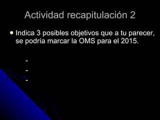 Indica 3 posibles objetivos que a tu parecer, se podría marcar la OMS para el 2015. - - - Actividad recapitulación 2 