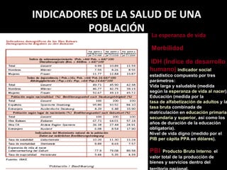 INDICADORES DE LA SALUD DE UNA POBLACIÓN Morbilidad La esperanza de vida IDH (Índice de desarrollo humano)   indicador social  estadístico compuesto por tres parámetros: Vida larga y saludable (medida según la  esperanza de vida al nacer ).  Educación (medida por la  tasa de alfabetización de adultos  y la  tasa bruta  combinada de matriculación en  educación primaria ,  secundaria  y  superior , así como los años de duracíón de la educación obligatoria).  Nivel de vida digno (medido por el  PIB per cápita   PPA  en  dólares ).  PBI   Producto Bruto Interno ,  el valor total de la producción de bienes y servicios dentro del territorio nacional.   