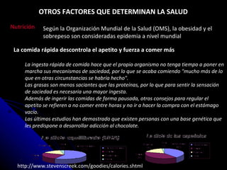 La comida rápida descontrola el apetito y fuerza a comer más La ingesta rápida de comida hace que el propio organismo no tenga tiempo a poner en marcha sus mecanismos de saciedad, por lo que se acaba comiendo "mucho más de lo que en otras circunstancias se habría hecho".   Las grasas son menos saciantes que las proteínas, por lo que para sentir la sensación de saciedad es necesaria una mayor ingesta.   Además de ingerir las comidas de forma pausada, otros consejos para regular el apetito se refieren a no comer entre horas y no ir a hacer la compra con el estómago vacío.   Los últimos estudios han demostrado que existen personas con una base genética que les predispone a desarrollar adicción al chocolate.   http://www.stevenscreek.com/goodies/calories.shtml Según la Organización Mundial de la Salud (OMS), la obesidad y el sobrepeso son consideradas epidemia a nivel mundial Nutrición OTROS FACTORES QUE DETERMINAN LA SALUD 