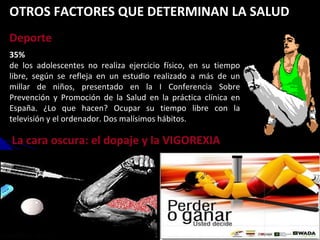 35% de los adolescentes no realiza ejercicio físico, en su tiempo libre, según se refleja en un estudio realizado a más de un millar de niños, presentado en la I Conferencia Sobre Prevención y Promoción de la Salud en la práctica clínica en España. ¿Lo que hacen? Ocupar su tiempo libre con la televisión y el ordenador. Dos malísimos hábitos. La cara oscura: el dopaje y la VIGOREXIA Deporte OTROS FACTORES QUE DETERMINAN LA SALUD 