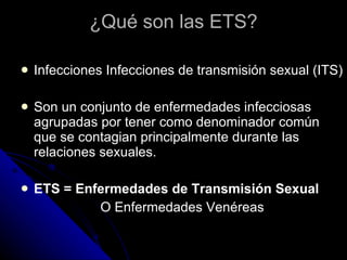 ¿Qué son las ETS? Infecciones Infecciones de transmisión sexual (ITS) Son un conjunto de enfermedades infecciosas agrupadas por tener como denominador común que se contagian principalmente durante las relaciones sexuales. ETS = Enfermedades de Transmisión Sexual O Enfermedades Venéreas 