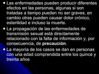 Las enfermedades pueden producir diferentes efectos en las personas, algunas si son tratadas a tiempo pueden no ser graves, en cambio otras pueden causar dolor crónico, esterilidad e incluso la muerte. La propagación de las enfermedades de transmisión sexual está directamente relacionado con la falta de información y, por consecuencia, de  precaución . La mayoría de los casos se dan en personas con una edad comprendida entre los quince y treinta años 