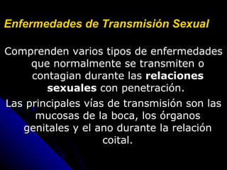 Enfermedades de Transmisión Sexual   Comprenden varios tipos de enfermedades que normalmente se transmiten o contagian durante las  relaciones sexuales  con penetración.  Las principales vías de transmisión son las mucosas de la boca, los órganos genitales y el ano durante la relación coital. 