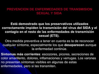PREVENCION DE ENFERMEDADES DE TRANSMISION SEXUAL Y SIDA   Está demostrado que los preservativos utilizados correctamente impiden la transmisión del virus del SIDA y el contagio en el resto de las enfermedades de transmisión sexual (ETS).  Otra medida preventiva a tener en cuenta es la de reconocer cualquier síntoma, especialmente los que  desaparecen  aunque la enfermedad continúe. Síntomas más corrientes : escozores, picores, secreciones de color amarillento, dolores, inflamaciones y verrugas. Los varones no presentan síntomas visibles en algunas de estas enfermedades, pero si las transmiten. 