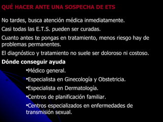 QUÉ HACER ANTE UNA SOSPECHA DE ETS No tardes, busca atención médica inmediatamente.  Casi todas las E.T.S. pueden ser curadas. Cuanto antes te pongas en tratamiento, menos riesgo hay de problemas permanentes.  El diagnóstico y tratamiento no suele ser doloroso ni costoso. Dónde conseguir ayuda Médico general.  Especialista en Ginecología y Obstetricia.  Especialista en Dermatología.  Centros de planificación familiar.  Centros especializados en enfermedades de transmisión sexual.  