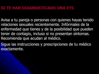 SI TE HAN DIAGNOSTICADO UNA ETS Avisa a tu pareja o personas con quienes hayas tenido relaciones sexuales recientemente. Infórmales de la enfermedad que tienes y de la posibilidad que pueden tener de contagio, incluso si no presentan síntomas. Recomienda que acudan al médico. Sigue las instrucciones y prescripciones de tu médico exactamente. 