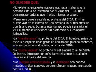 NO OLVIDES QUE: No existen signos externos que nos hagan saber si una persona está o no infectada por el virus del SIDA. Hay personas portadoras que ni ellas mismas lo saben.  Tener una pareja estable no protege del SIDA. El virus puede vivir en el cuerpo de una persona 10 o más años sin que ésta lo sepa. Durante este tiempo puede transmitir el VIH si mantiene relaciones sin protección o si comparte jeringuillas.  La  “marcha atrás”  no protege del SIDA. El hombre, antes de eyacular, expulsa unas gotas de líquido que pueden contener, además de espermatozoides, el virus del SIDA.  La  “ducha vaginal”  no protege ni del embarazo ni del SIDA. De hecho, introduce con más fuerza el semen o cualquier virus en el interior del cuerpo.  Las  píldoras anticonceptivas  y el  diafragma  son buenos métodos anticonceptivos pero no ofrecen ninguna protección contra el SIDA.  