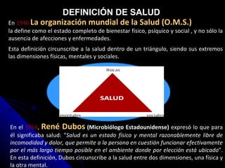 En el  1956 ,  René Dubos  (Microbiólogo Estadounidense)  expresó lo que para él significaba salud: " Salud es un estado físico y mental razonablemente libre de incomodidad y dolor, que permite a la persona en cuestión funcionar efectivamente por el más largo tiempo posible en el ambiente donde por elección está ubicado ". En esta definición, Dubos circunscribe a la salud entre dos dimensiones, una física y la otra mental.   En  1946  La organización mundial de la Salud (O.M.S.)   la define como el estado completo de bienestar físico, psíquico y social , y no sólo la ausencia de afecciones y enfermedades.  Esta definición circunscribe a la salud dentro de un triángulo, siendo sus extremos las dimensiones físicas, mentales y sociales.  DEFINICIÓN DE SALUD 