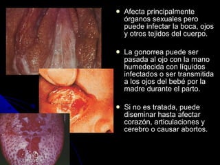 Afecta principalmente órganos sexuales pero puede infectar la boca, ojos y otros tejidos del cuerpo. La gonorrea puede ser pasada al ojo con la mano humedecida con líquidos infectados o ser transmitida a los ojos del bebé por la madre durante el parto. Si no es tratada, puede diseminar hasta afectar corazón, articulaciones y cerebro o causar abortos. 