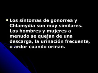Los síntomas de gonorrea y Chlamydia son muy similares.  Los hombres y mujeres a menudo se quejan de una descarga, la urinación frecuente, o  ardor  cuando orinan. 