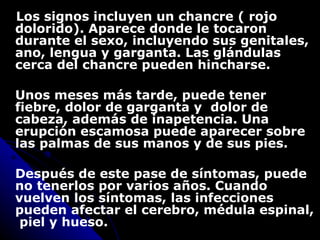Los signos incluyen un chancre ( rojo dolorido). Aparece donde le tocaron durante el sexo, incluyendo sus genitales, ano, lengua y garganta. Las glándulas cerca del chancre pueden hincharse.  Unos meses más tarde, puede tener  fiebre ,  dolor de garganta y  dolor de cabeza , además de inapetencia.  Una erupción escamosa puede aparecer sobre las palmas de sus manos y de sus pies.  Después de este pase de síntomas, puede no tenerlos por varios años. Cuando vuelven los síntomas, las infecciones pueden afectar el cerebro, médula espinal,  piel y hueso. 