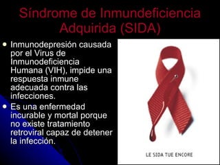 Síndrome de Inmundeficiencia Adquirida (SIDA) Inmunodepresión causada por el Virus de Inmunodeficiencia Humana (VIH), impide una respuesta inmune adecuada contra las infecciones. Es una enfermedad incurable y mortal porque no existe tratamiento retroviral capaz de detener la infección. 