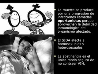 La muerte se produce por una progresión de infecciones llamadas  oportunistas  porque aprovechan la debilidad inmunológica del organismo afectado. El SIDA afecta a homosexuales y heterosexuales. La abstinencia es el  única modo seguro de no contraer VIH. 