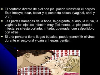 El contacto directo de piel con piel puede transmitir el herpes. Esto incluye tocar, besar y el contacto sexual (vaginal, anal y oral). Las partes húmedas de la boca, la garganta, el ano, la vulva, la vagina y los ojos se infectan muy fácilmente. La piel puede infectarse si está cortada, irritada, quemada, con salpullido o con otras . Si una persona tiene llagas  b ucales, puede transmitir el virus durante el sexo oral y causar herpes genital.   