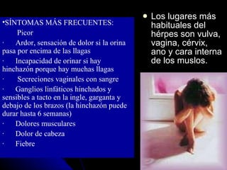 Los lugares más habituales del hérpes son vulva, vagina, cérvix, ano y cara interna de los muslos. SÍNTOMAS MÁS FRECUENTES: ·          Picor  ·        Ardor, sensación de dolor si la orina pasa por encima de las llagas  ·        Incapacidad de orinar si hay hinchazón porque hay muchas llagas  ·         Secreciones vaginales con sangre  ·        Ganglios linfáticos hinchados y sensibles a tacto en la ingle, garganta y debajo de los brazos (la hinchazón puede durar hasta 6 semanas)  ·        Dolores musculares  ·        Dolor de cabeza  ·        Fiebre  