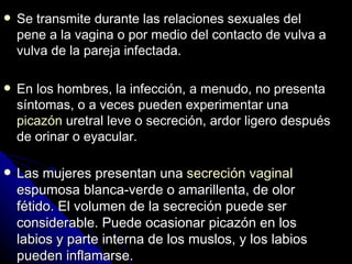 S e transmite durante las relaciones sexuales del pene a la vagina o por medio del contacto de vulva a vulva de la pareja infectada. En los hombres, la infección, a menudo, no presenta síntomas,  o a veces  pueden experimentar una  picazón  uretral leve o secreción, ardor ligero después de orinar o eyacular . Las mujeres presentan una  secreción vaginal  espumosa blanca-verde o amarillenta, de olor fétido. El volumen de la secreción puede ser considerable. Puede ocasionar picazón en los labios y parte interna de los muslos, y los labios pueden inflamarse. 