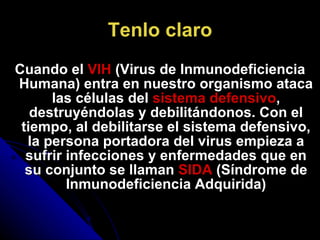 Tenlo claro Cuando el  VIH  (Virus de Inmunodeficiencia Humana) entra en nuestro organismo ataca las células del  sistema defensivo , destruyéndolas y debilitándonos. Con el tiempo, al debilitarse el sistema defensivo, la persona portadora del virus empieza a sufrir infecciones y enfermedades que en su conjunto se llaman  SIDA  (Síndrome de Inmunodeficiencia Adquirida) 